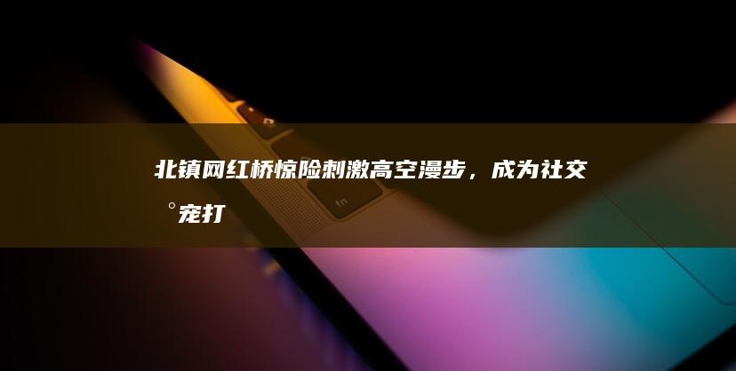 北镇网红桥：惊险刺激高空漫步，成为社交新宠打卡点